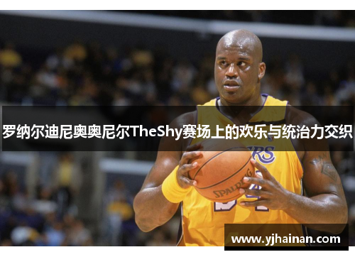 罗纳尔迪尼奥奥尼尔TheShy赛场上的欢乐与统治力交织